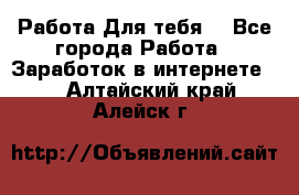 Работа Для тебя  - Все города Работа » Заработок в интернете   . Алтайский край,Алейск г.